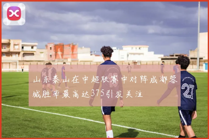 山东泰山在中超联赛中对阵成都蓉城胜率最高达375引发关注