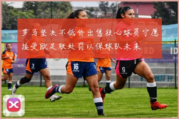 罗马坚决不低价出售核心球员宁愿接受欧足联处罚以保球队未来