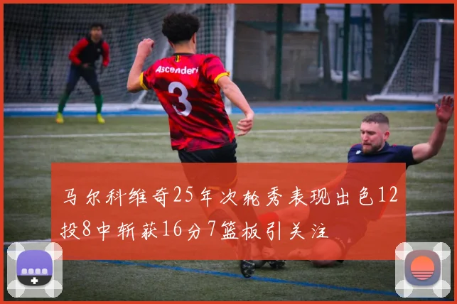 马尔科维奇25年次轮秀表现出色12投8中斩获16分7篮板引关注