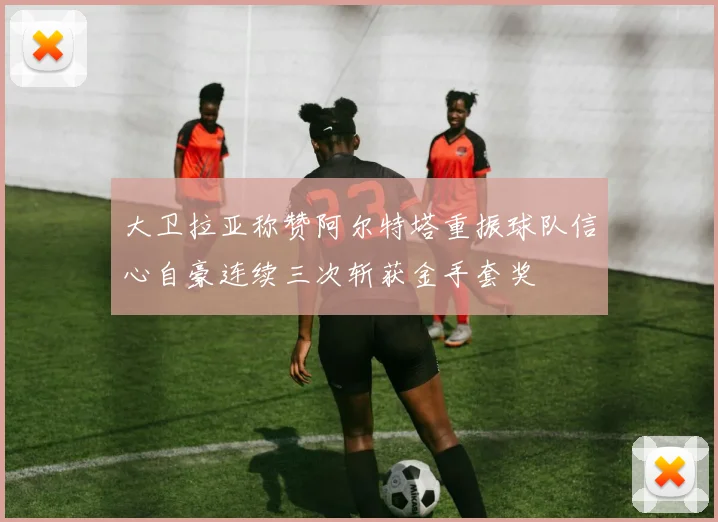 大卫拉亚称赞阿尔特塔重振球队信心自豪连续三次斩获金手套奖