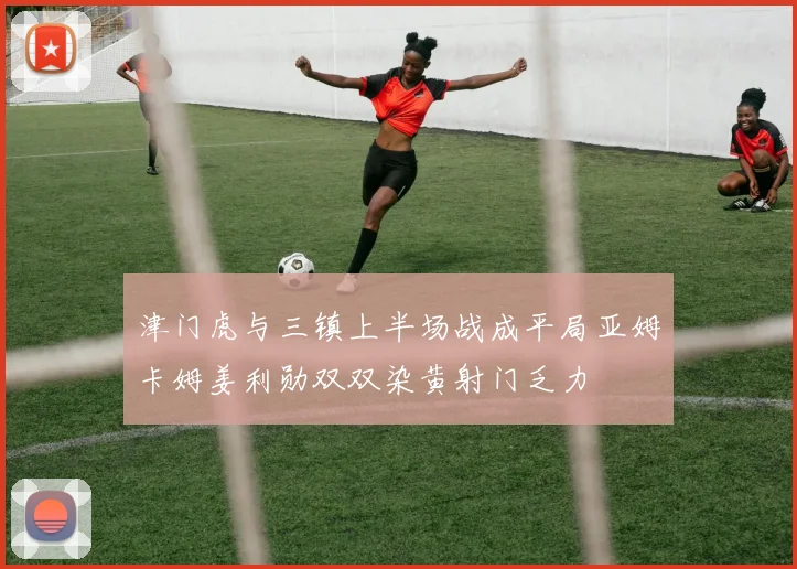 津门虎与三镇上半场战成平局亚姆卡姆姜利勋双双染黄射门乏力