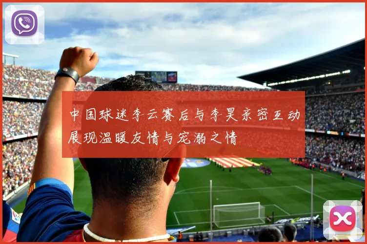 中国球迷李云赛后与李昊亲密互动展现温暖友情与宠溺之情