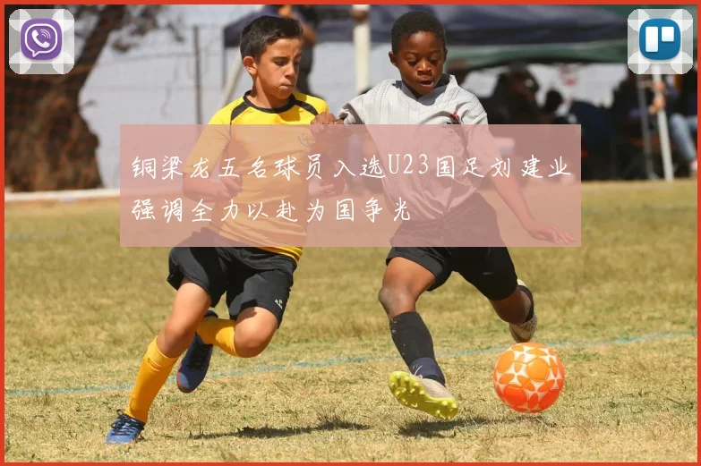 铜梁龙五名球员入选U23国足刘建业强调全力以赴为国争光