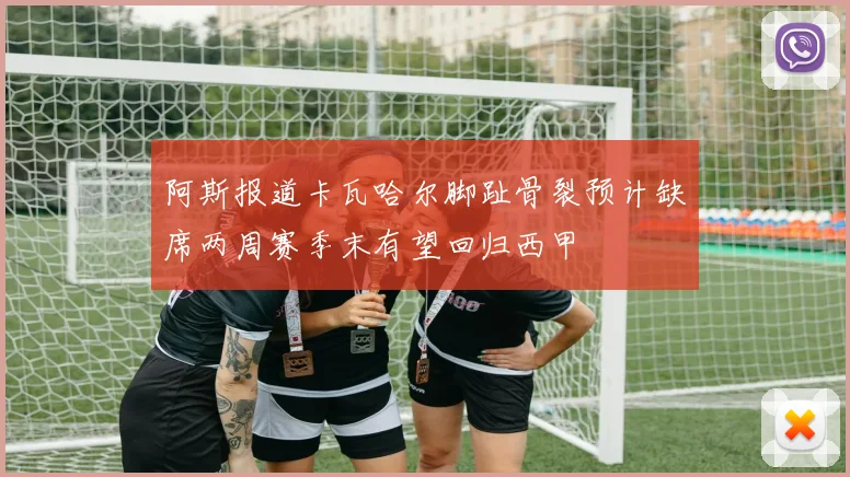阿斯报道卡瓦哈尔脚趾骨裂预计缺席两周赛季末有望回归西甲