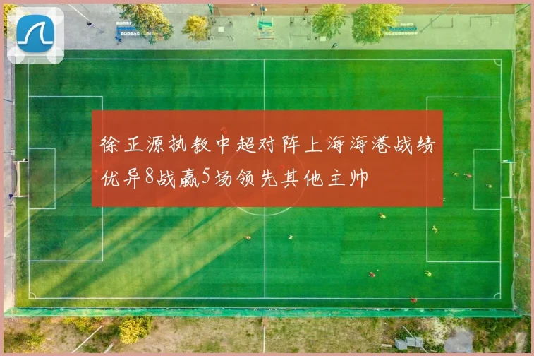 徐正源执教中超对阵上海海港战绩优异8战赢5场领先其他主帅