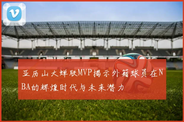 亚历山大蝉联MVP揭示外籍球员在NBA的辉煌时代与未来潜力