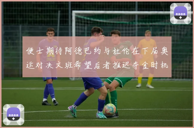 便士期待阿德巴约与杜伦在下届奥运对决文班希望后者推迟夺金时机